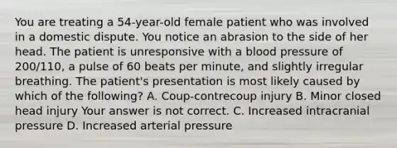 You are treating a​ 54-year-old female patient who was involved in a domestic dispute. You notice an abrasion to the side of her head. The patient is unresponsive with a blood pressure of​ 200/110, a pulse of 60 beats per​ minute, and slightly irregular breathing. The​ patient's presentation is most likely caused by which of the​ following? A. ​Coup-contrecoup injury B. Minor closed head injury Your answer is not correct. C. Increased intracranial pressure D. Increased arterial pressure