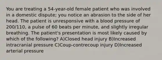 You are treating a 54-year-old female patient who was involved in a domestic dispute; you notice an abrasion to the side of her head. The patient is unresponsive with a blood pressure of 200/110, a pulse of 60 beats per minute, and slightly irregular breathing. The patient's presentation is most likely caused by which of the following? A)Closed head injury B)Increased intracranial pressure C)Coup-contrecoup injury D)Increased arterial pressure