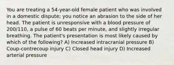 You are treating a 54-year-old female patient who was involved in a domestic dispute; you notice an abrasion to the side of her head. The patient is unresponsive with a blood pressure of 200/110, a pulse of 60 beats per minute, and slightly irregular breathing. The patient's presentation is most likely caused by which of the following? A) Increased intracranial pressure B) Coup-contrecoup injury C) Closed head injury D) Increased arterial pressure