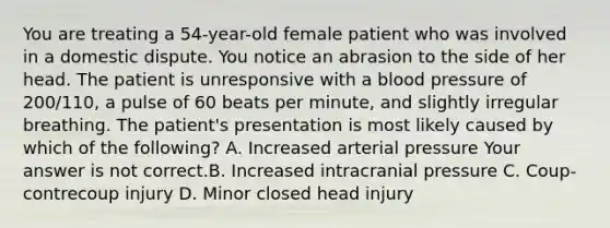 You are treating a​ 54-year-old female patient who was involved in a domestic dispute. You notice an abrasion to the side of her head. The patient is unresponsive with a blood pressure of​ 200/110, a pulse of 60 beats per​ minute, and slightly irregular breathing. The​ patient's presentation is most likely caused by which of the​ following? A. Increased arterial pressure Your answer is not correct.B. Increased intracranial pressure C. ​Coup-contrecoup injury D. Minor closed head injury