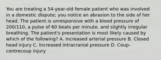 You are treating a​ 54-year-old female patient who was involved in a domestic​ dispute; you notice an abrasion to the side of her head. The patient is unresponsive with a blood pressure of​ 200/110, a pulse of 60 beats per​ minute, and slightly irregular breathing. The​ patient's presentation is most likely caused by which of the​ following? A. Increased arterial pressure B. Closed head injury C. Increased intracranial pressure D. Coup-contrecoup injury