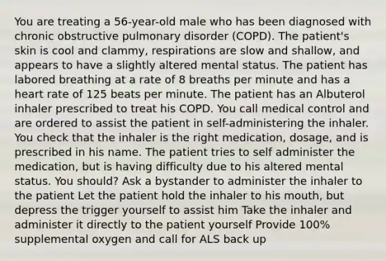 You are treating a 56-year-old male who has been diagnosed with chronic obstructive pulmonary disorder (COPD). The patient's skin is cool and clammy, respirations are slow and shallow, and appears to have a slightly altered mental status. The patient has labored breathing at a rate of 8 breaths per minute and has a heart rate of 125 beats per minute. The patient has an Albuterol inhaler prescribed to treat his COPD. You call medical control and are ordered to assist the patient in self-administering the inhaler. You check that the inhaler is the right medication, dosage, and is prescribed in his name. The patient tries to self administer the medication, but is having difficulty due to his altered mental status. You should? Ask a bystander to administer the inhaler to the patient Let the patient hold the inhaler to his mouth, but depress the trigger yourself to assist him Take the inhaler and administer it directly to the patient yourself Provide 100% supplemental oxygen and call for ALS back up