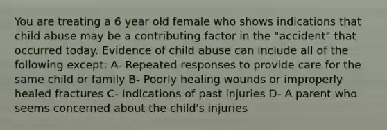 You are treating a 6 year old female who shows indications that child abuse may be a contributing factor in the "accident" that occurred today. Evidence of child abuse can include all of the following except: A- Repeated responses to provide care for the same child or family B- Poorly healing wounds or improperly healed fractures C- Indications of past injuries D- A parent who seems concerned about the child's injuries