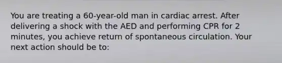 You are treating a 60-year-old man in cardiac arrest. After delivering a shock with the AED and performing CPR for 2 minutes, you achieve return of spontaneous circulation. Your next action should be to: