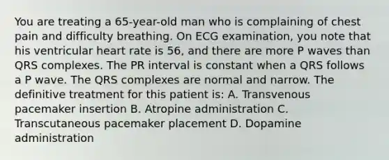 You are treating a 65-year-old man who is complaining of chest pain and difficulty breathing. On ECG examination, you note that his ventricular heart rate is 56, and there are more P waves than QRS complexes. The PR interval is constant when a QRS follows a P wave. The QRS complexes are normal and narrow. The definitive treatment for this patient is: A. Transvenous pacemaker insertion B. Atropine administration C. Transcutaneous pacemaker placement D. Dopamine administration