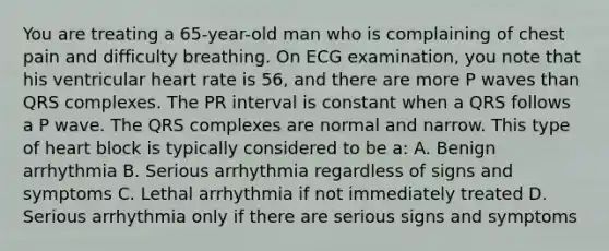 You are treating a 65-year-old man who is complaining of chest pain and difficulty breathing. On ECG examination, you note that his ventricular heart rate is 56, and there are more P waves than QRS complexes. The PR interval is constant when a QRS follows a P wave. The QRS complexes are normal and narrow. This type of heart block is typically considered to be a: A. Benign arrhythmia B. Serious arrhythmia regardless of signs and symptoms C. Lethal arrhythmia if not immediately treated D. Serious arrhythmia only if there are serious signs and symptoms