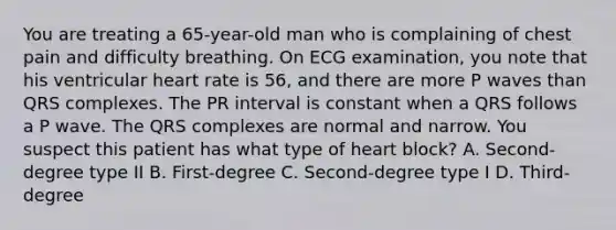 You are treating a 65-year-old man who is complaining of chest pain and difficulty breathing. On ECG examination, you note that his ventricular heart rate is 56, and there are more P waves than QRS complexes. The PR interval is constant when a QRS follows a P wave. The QRS complexes are normal and narrow. You suspect this patient has what type of heart block? A. Second-degree type II B. First-degree C. Second-degree type I D. Third-degree