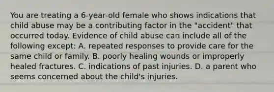 You are treating a 6-year-old female who shows indications that child abuse may be a contributing factor in the "accident" that occurred today. Evidence of child abuse can include all of the following except: A. repeated responses to provide care for the same child or family. B. poorly healing wounds or improperly healed fractures. C. indications of past injuries. D. a parent who seems concerned about the child's injuries.