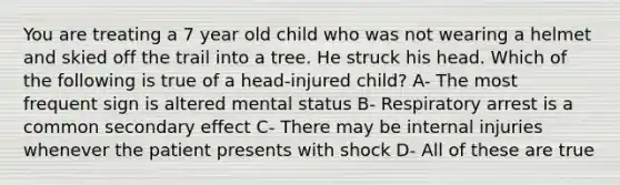 You are treating a 7 year old child who was not wearing a helmet and skied off the trail into a tree. He struck his head. Which of the following is true of a head-injured child? A- The most frequent sign is altered mental status B- Respiratory arrest is a common secondary effect C- There may be internal injuries whenever the patient presents with shock D- All of these are true