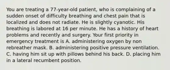 You are treating a 77-year-old patient, who is complaining of a sudden onset of difficulty breathing and chest pain that is localized and does not radiate. He is slightly cyanotic. His breathing is labored at 16 per minute. He has a history of heart problems and recently and surgery. Your first priority in emergency treatment is A. administering oxygen by non rebreather mask. B. administering positive pressure ventilation. C. having him sit up with pillows behind his back. D. placing him in a lateral recumbent position.