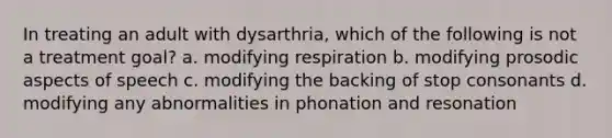 In treating an adult with dysarthria, which of the following is not a treatment goal? a. modifying respiration b. modifying prosodic aspects of speech c. modifying the backing of stop consonants d. modifying any abnormalities in phonation and resonation