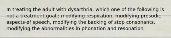 In treating the adult with dysarthria, which one of the following is not a treatment goal,: modifying respiration, modifying prosodic aspects of speech, modifying the backing of stop consonants, modifying the abnormalities in phonation and resonation