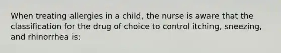 When treating allergies in a child, the nurse is aware that the classification for the drug of choice to control itching, sneezing, and rhinorrhea is: