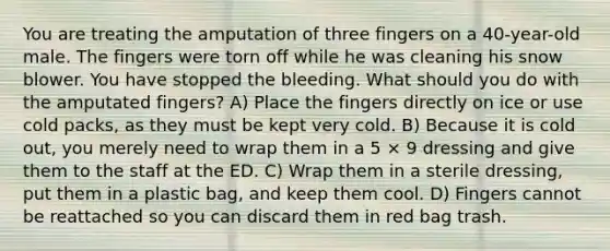 You are treating the amputation of three fingers on a 40-year-old male. The fingers were torn off while he was cleaning his snow blower. You have stopped the bleeding. What should you do with the amputated fingers? A) Place the fingers directly on ice or use cold packs, as they must be kept very cold. B) Because it is cold out, you merely need to wrap them in a 5 × 9 dressing and give them to the staff at the ED. C) Wrap them in a sterile dressing, put them in a plastic bag, and keep them cool. D) Fingers cannot be reattached so you can discard them in red bag trash.