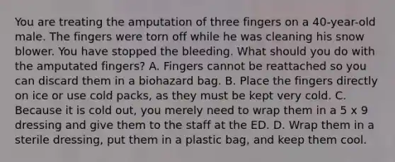 You are treating the amputation of three fingers on a​ 40-year-old male. The fingers were torn off while he was cleaning his snow blower. You have stopped the bleeding. What should you do with the amputated​ fingers? A. Fingers cannot be reattached so you can discard them in a biohazard bag. B. Place the fingers directly on ice or use cold​ packs, as they must be kept very cold. C. Because it is cold​ out, you merely need to wrap them in a 5 x 9 dressing and give them to the staff at the ED. D. Wrap them in a sterile​ dressing, put them in a plastic​ bag, and keep them cool.