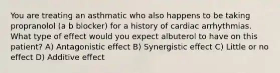 You are treating an asthmatic who also happens to be taking propranolol (a b blocker) for a history of cardiac arrhythmias. What type of effect would you expect albuterol to have on this patient? A) Antagonistic effect B) Synergistic effect C) Little or no effect D) Additive effect