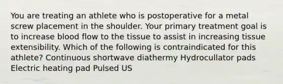 You are treating an athlete who is postoperative for a metal screw placement in the shoulder. Your primary treatment goal is to increase blood flow to the tissue to assist in increasing tissue extensibility. Which of the following is contraindicated for this athlete? Continuous shortwave diathermy Hydrocullator pads Electric heating pad Pulsed US