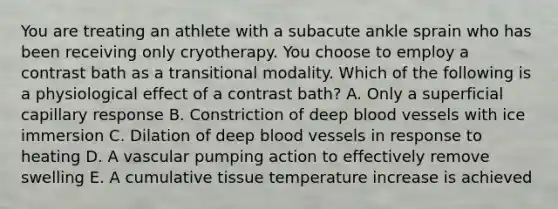 You are treating an athlete with a subacute ankle sprain who has been receiving only cryotherapy. You choose to employ a contrast bath as a transitional modality. Which of the following is a physiological effect of a contrast bath? A. Only a superficial capillary response B. Constriction of deep blood vessels with ice immersion C. Dilation of deep blood vessels in response to heating D. A vascular pumping action to effectively remove swelling E. A cumulative tissue temperature increase is achieved