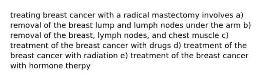 treating breast cancer with a radical mastectomy involves a) removal of the breast lump and lumph nodes under the arm b) removal of the breast, lymph nodes, and chest muscle c) treatment of the breast cancer with drugs d) treatment of the breast cancer with radiation e) treatment of the breast cancer with hormone therpy