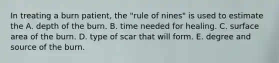 In treating a burn patient, the "rule of nines" is used to estimate the A. depth of the burn. B. time needed for healing. C. <a href='https://www.questionai.com/knowledge/kEtsSAPENL-surface-area' class='anchor-knowledge'>surface area</a> of the burn. D. type of scar that will form. E. degree and source of the burn.