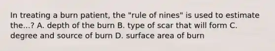 In treating a burn patient, the "rule of nines" is used to estimate the...? A. depth of the burn B. type of scar that will form C. degree and source of burn D. surface area of burn