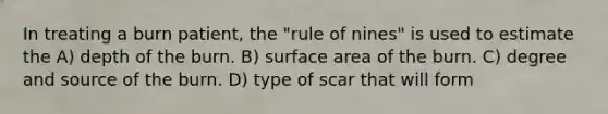 In treating a burn patient, the "rule of nines" is used to estimate the A) depth of the burn. B) surface area of the burn. C) degree and source of the burn. D) type of scar that will form