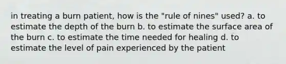 in treating a burn patient, how is the "rule of nines" used? a. to estimate the depth of the burn b. to estimate the <a href='https://www.questionai.com/knowledge/kEtsSAPENL-surface-area' class='anchor-knowledge'>surface area</a> of the burn c. to estimate the time needed for healing d. to estimate the level of pain experienced by the patient