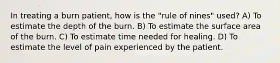 In treating a burn patient, how is the "rule of nines" used? A) To estimate the depth of the burn. B) To estimate the surface area of the burn. C) To estimate time needed for healing. D) To estimate the level of pain experienced by the patient.