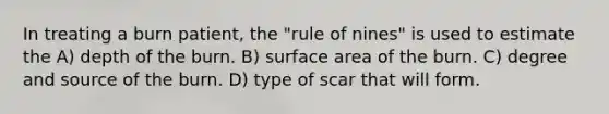 In treating a burn patient, the "rule of nines" is used to estimate the A) depth of the burn. B) surface area of the burn. C) degree and source of the burn. D) type of scar that will form.