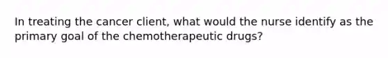 In treating the cancer client, what would the nurse identify as the primary goal of the chemotherapeutic drugs?