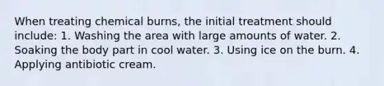 When treating chemical burns, the initial treatment should include: 1. Washing the area with large amounts of water. 2. Soaking the body part in cool water. 3. Using ice on the burn. 4. Applying antibiotic cream.