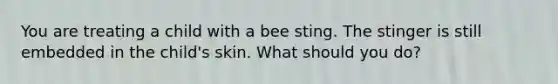 You are treating a child with a bee sting. The stinger is still embedded in the child's skin. What should you do?