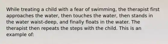 While treating a child with a fear of swimming, the therapist first approaches the water, then touches the water, then stands in the water waist-deep, and finally floats in the water. The therapist then repeats the steps with the child. This is an example of: