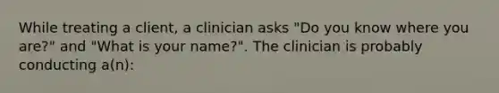 While treating a client, a clinician asks "Do you know where you are?" and "What is your name?". The clinician is probably conducting a(n):