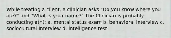 While treating a client, a clinician asks "Do you know where you are?" and "What is your name?" The Clinician is probably conducting a(n): a. mental status exam b. behavioral interview c. sociocultural interview d. intelligence test