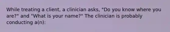 While treating a client, a clinician asks, "Do you know where you are?" and "What is your name?" The clinician is probably conducting a(n):