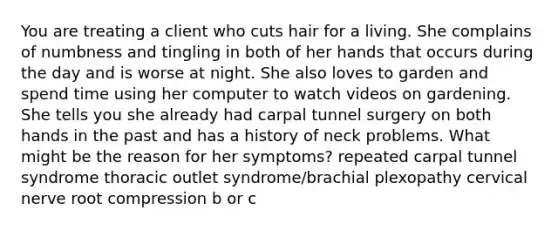 You are treating a client who cuts hair for a living. She complains of numbness and tingling in both of her hands that occurs during the day and is worse at night. She also loves to garden and spend time using her computer to watch videos on gardening. She tells you she already had carpal tunnel surgery on both hands in the past and has a history of neck problems. What might be the reason for her symptoms? repeated carpal tunnel syndrome thoracic outlet syndrome/brachial plexopathy cervical nerve root compression b or c