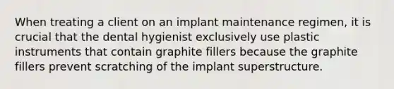 When treating a client on an implant maintenance regimen, it is crucial that the dental hygienist exclusively use plastic instruments that contain graphite fillers because the graphite fillers prevent scratching of the implant superstructure.