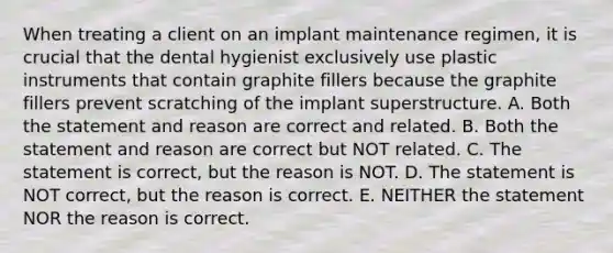 When treating a client on an implant maintenance regimen, it is crucial that the dental hygienist exclusively use plastic instruments that contain graphite fillers because the graphite fillers prevent scratching of the implant superstructure. A. Both the statement and reason are correct and related. B. Both the statement and reason are correct but NOT related. C. The statement is correct, but the reason is NOT. D. The statement is NOT correct, but the reason is correct. E. NEITHER the statement NOR the reason is correct.