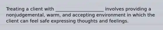 Treating a client with _____________________ involves providing a nonjudgemental, warm, and accepting environment in which the client can feel safe expressing thoughts and feelings.
