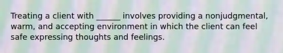 Treating a client with ______ involves providing a nonjudgmental, warm, and accepting environment in which the client can feel safe expressing thoughts and feelings.