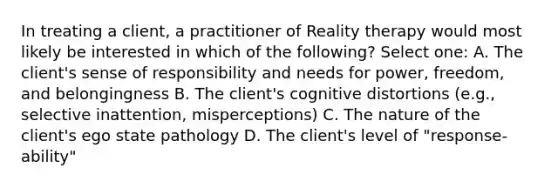 In treating a client, a practitioner of Reality therapy would most likely be interested in which of the following? Select one: A. The client's sense of responsibility and needs for power, freedom, and belongingness B. The client's cognitive distortions (e.g., selective inattention, misperceptions) C. The nature of the client's ego state pathology D. The client's level of "response-ability"