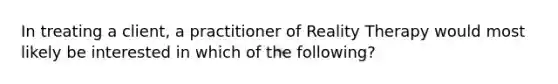 In treating a client, a practitioner of Reality Therapy would most likely be interested in which of the following?