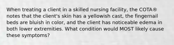 When treating a client in a skilled nursing facility, the COTA® notes that the client's skin has a yellowish cast, the fingernail beds are bluish in color, and the client has noticeable edema in both lower extremities. What condition would MOST likely cause these symptoms?