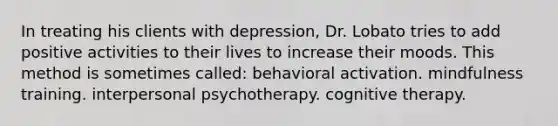 In treating his clients with depression, Dr. Lobato tries to add positive activities to their lives to increase their moods. This method is sometimes called: behavioral activation. mindfulness training. interpersonal psychotherapy. cognitive therapy.