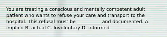 You are treating a conscious and mentally competent adult patient who wants to refuse your care and transport to the hospital. This refusal must be __________ and documented. A. implied B. actual C. Involuntary D. informed