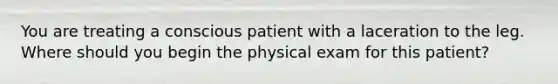 You are treating a conscious patient with a laceration to the leg. Where should you begin the physical exam for this patient?