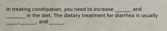 In treating constipation, you need to increase _______ and ________ in the diet. The dietary treatment for diarrhea is usually _____,_______, and ______.