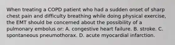 When treating a COPD patient who had a sudden onset of sharp chest pain and difficulty breathing while doing physical​ exercise, the EMT should be concerned about the possibility of a pulmonary embolus​ or: A. congestive heart failure. B. stroke. C. spontaneous pneumothorax. D. acute myocardial infarction.