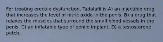 For treating erectile dysfunction, Tadalafil is A) an injectible drug that increases the level of nitric oxide in the penis. B) a drug that relaxes the muscles that surround the small blood vessels in the penis. C) an inflatable type of penile implant. D) a testosterone patch.